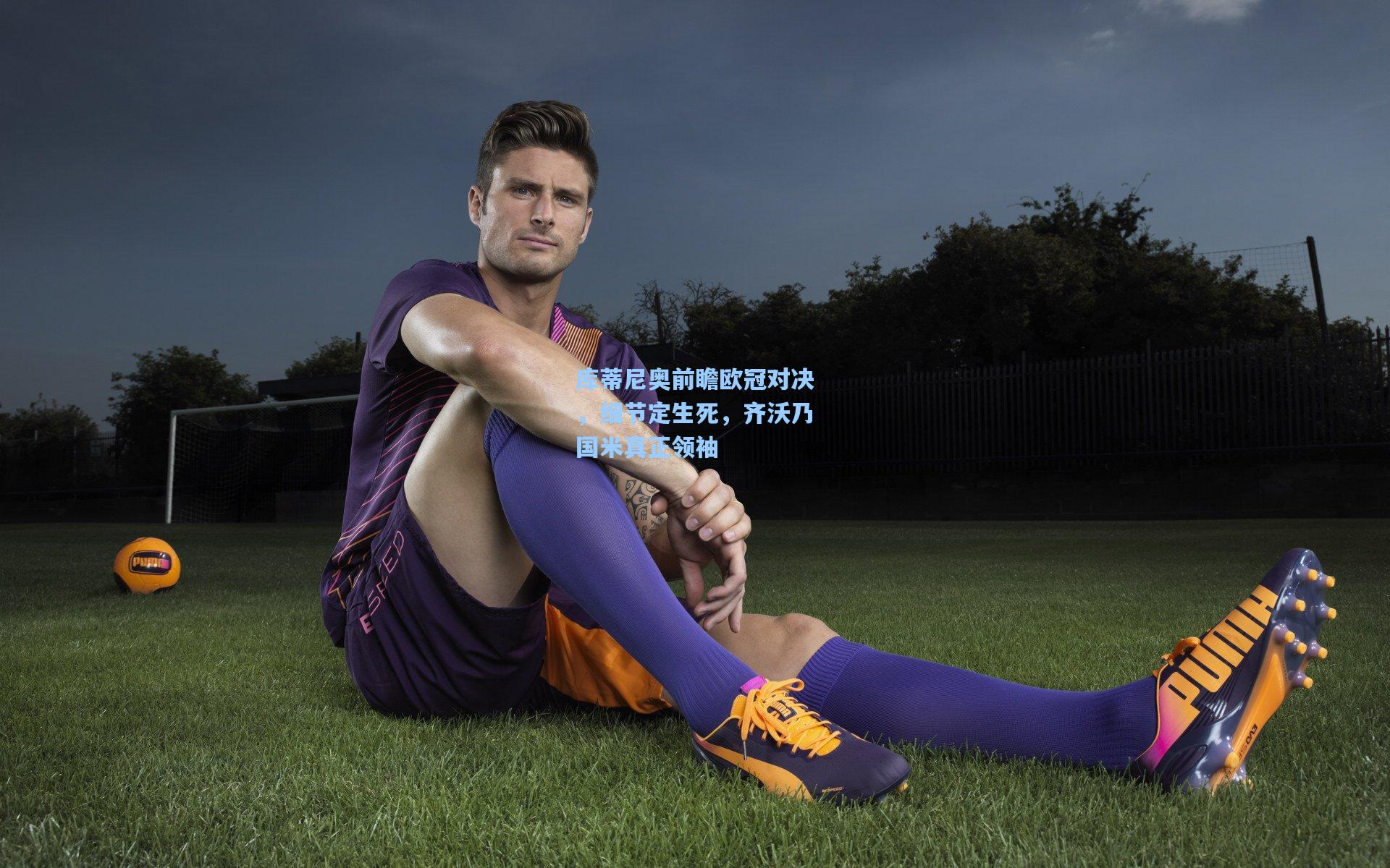 库蒂尼奥前瞻欧冠对决，细节定生死，齐沃乃国米真正领袖