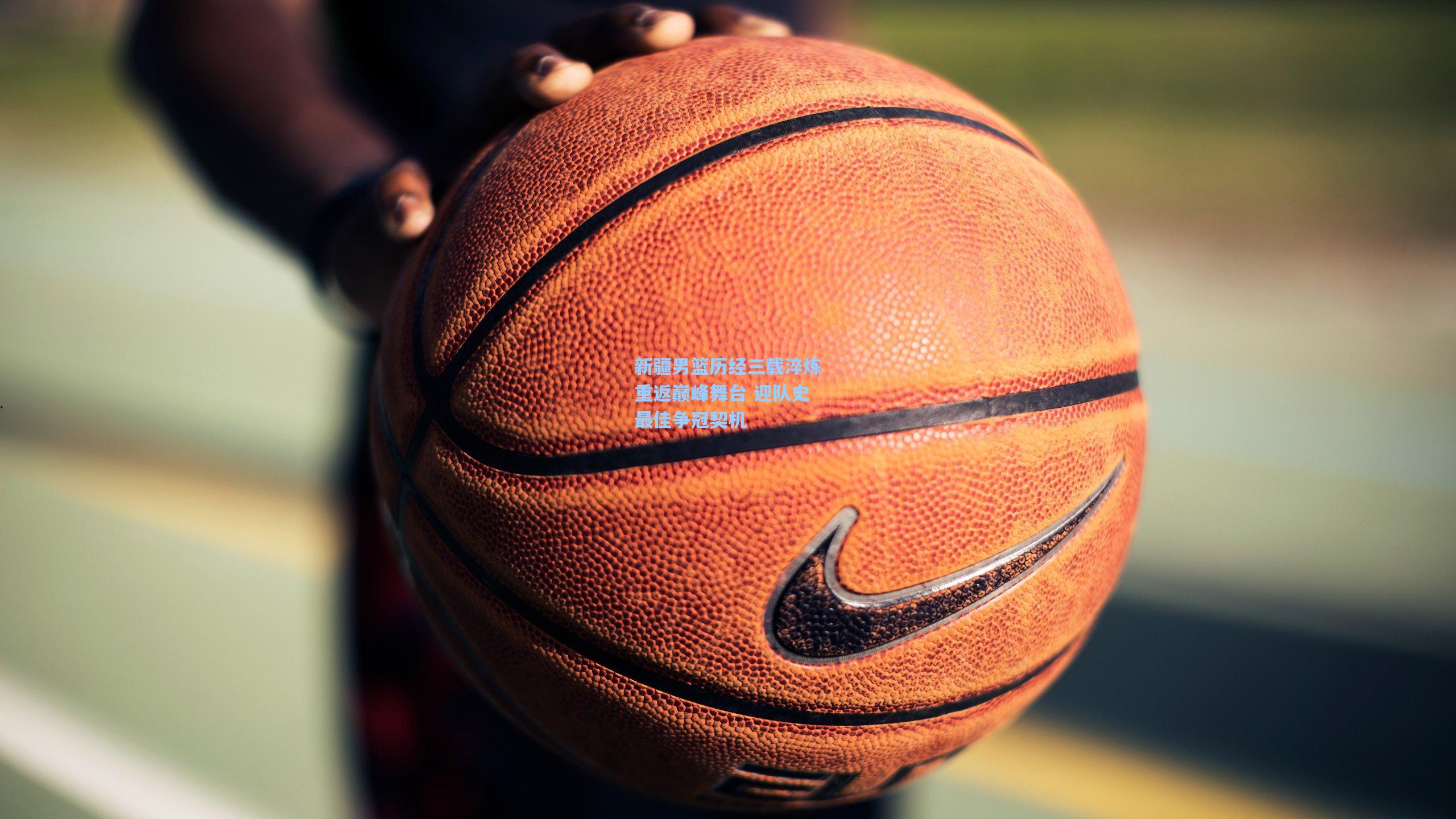 新疆男篮历经三载淬炼重返巅峰舞台 迎队史最佳争冠契机